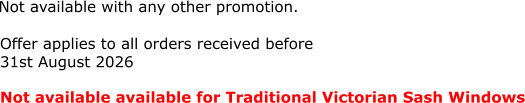 Not available with any other promotion.   Not available available for Traditional Victorian Sash Windows  Offer applies to all orders received before  31st August 2026